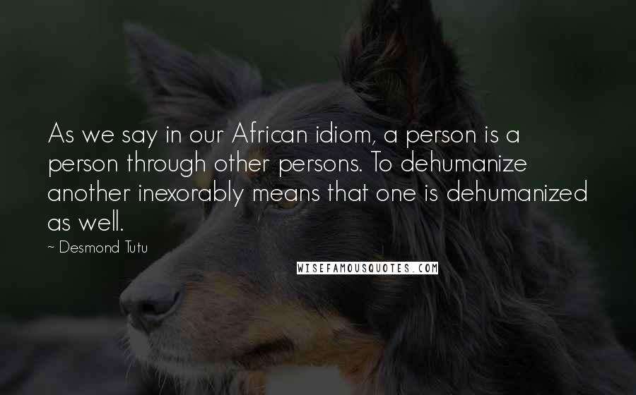 Desmond Tutu Quotes: As we say in our African idiom, a person is a person through other persons. To dehumanize another inexorably means that one is dehumanized as well.