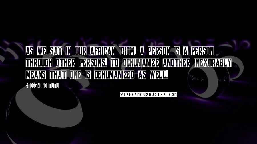 Desmond Tutu Quotes: As we say in our African idiom, a person is a person through other persons. To dehumanize another inexorably means that one is dehumanized as well.