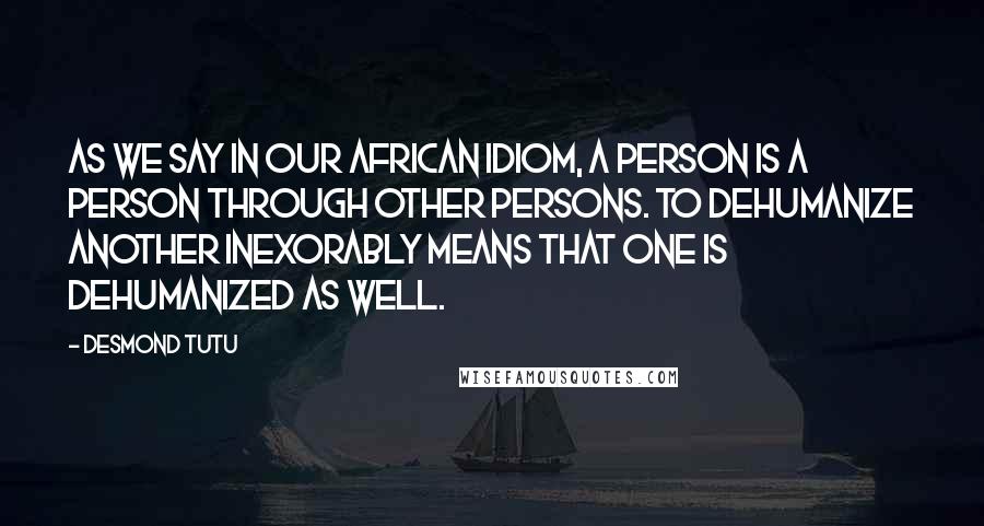 Desmond Tutu Quotes: As we say in our African idiom, a person is a person through other persons. To dehumanize another inexorably means that one is dehumanized as well.