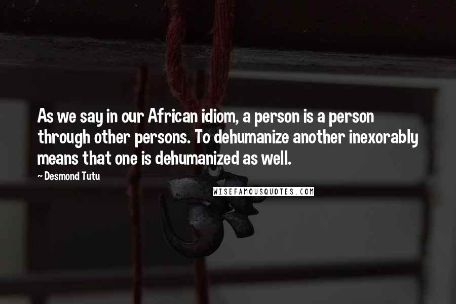 Desmond Tutu Quotes: As we say in our African idiom, a person is a person through other persons. To dehumanize another inexorably means that one is dehumanized as well.