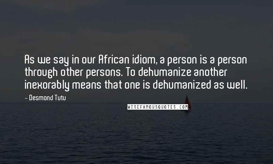 Desmond Tutu Quotes: As we say in our African idiom, a person is a person through other persons. To dehumanize another inexorably means that one is dehumanized as well.