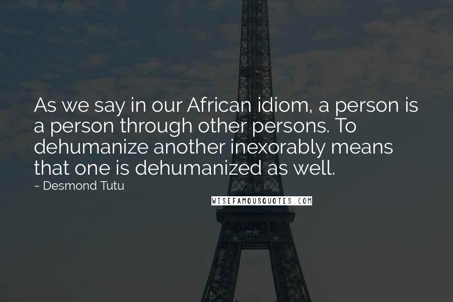 Desmond Tutu Quotes: As we say in our African idiom, a person is a person through other persons. To dehumanize another inexorably means that one is dehumanized as well.