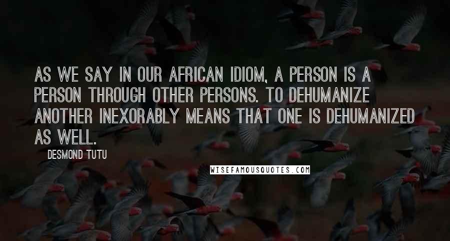 Desmond Tutu Quotes: As we say in our African idiom, a person is a person through other persons. To dehumanize another inexorably means that one is dehumanized as well.