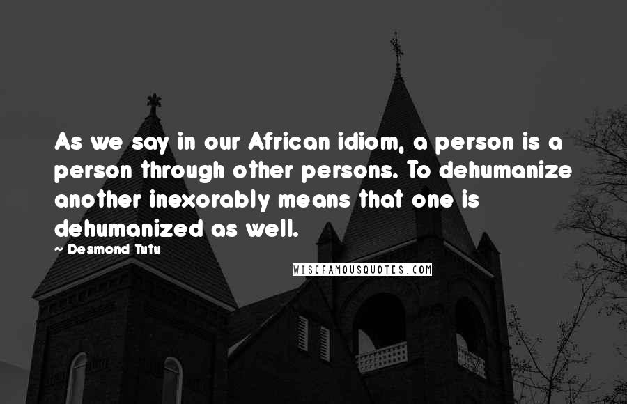 Desmond Tutu Quotes: As we say in our African idiom, a person is a person through other persons. To dehumanize another inexorably means that one is dehumanized as well.