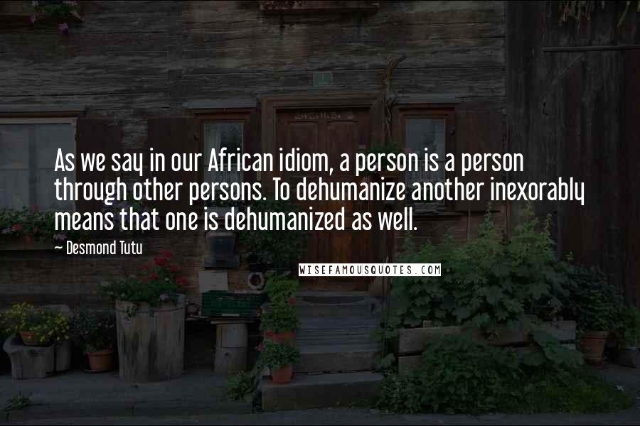 Desmond Tutu Quotes: As we say in our African idiom, a person is a person through other persons. To dehumanize another inexorably means that one is dehumanized as well.