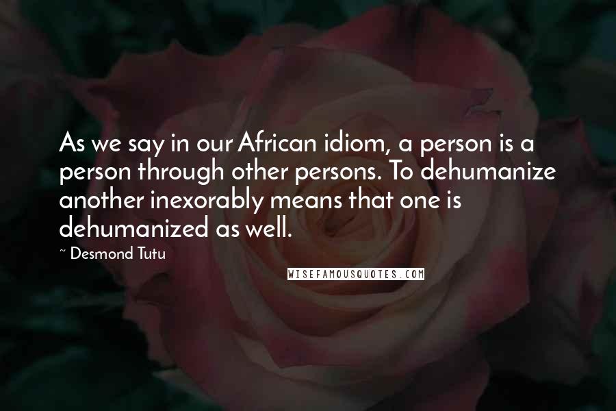 Desmond Tutu Quotes: As we say in our African idiom, a person is a person through other persons. To dehumanize another inexorably means that one is dehumanized as well.