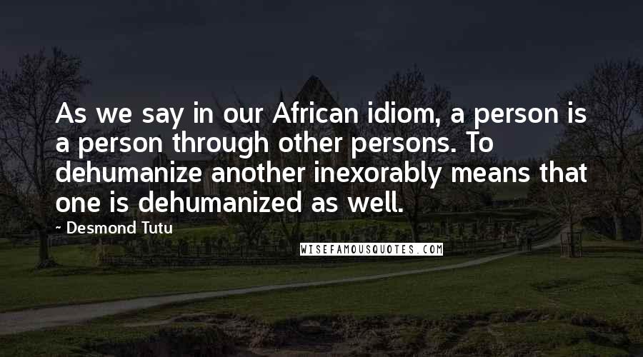Desmond Tutu Quotes: As we say in our African idiom, a person is a person through other persons. To dehumanize another inexorably means that one is dehumanized as well.
