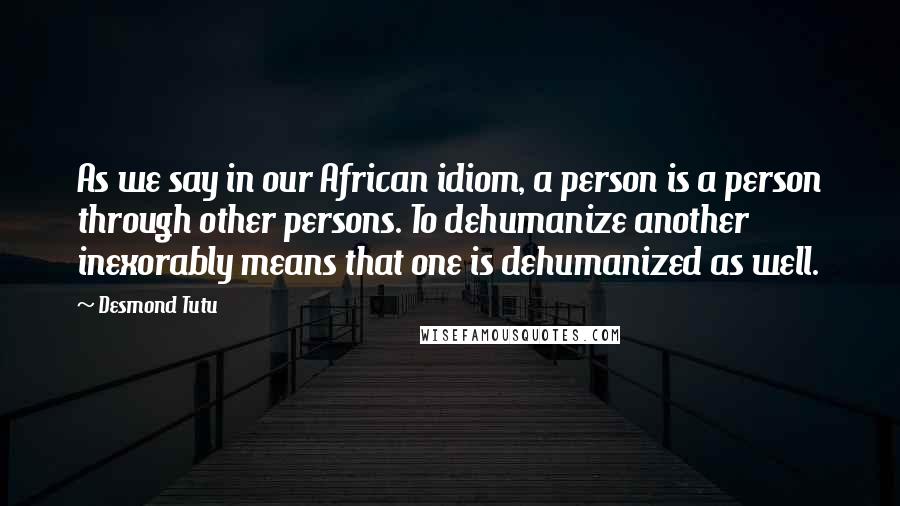 Desmond Tutu Quotes: As we say in our African idiom, a person is a person through other persons. To dehumanize another inexorably means that one is dehumanized as well.