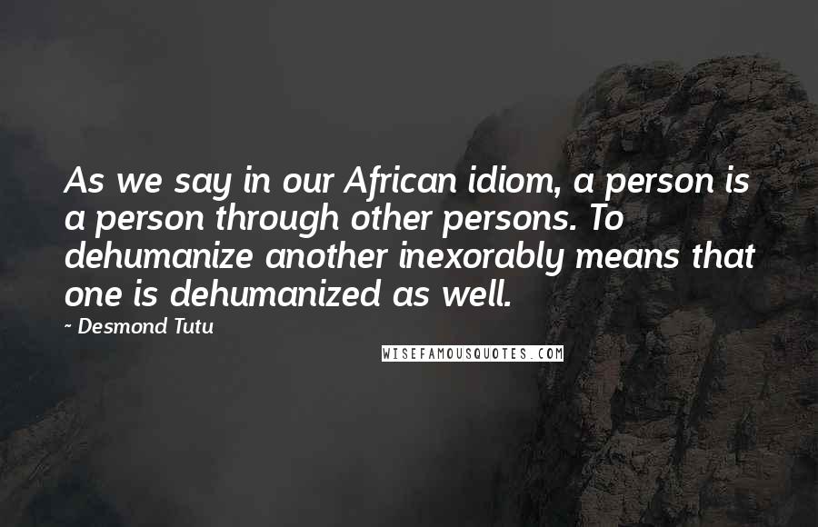 Desmond Tutu Quotes: As we say in our African idiom, a person is a person through other persons. To dehumanize another inexorably means that one is dehumanized as well.