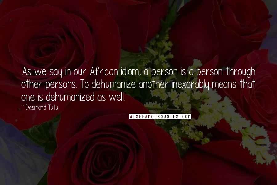 Desmond Tutu Quotes: As we say in our African idiom, a person is a person through other persons. To dehumanize another inexorably means that one is dehumanized as well.