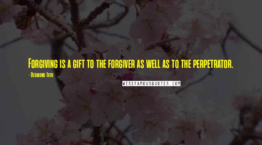 Desmond Tutu Quotes: Forgiving is a gift to the forgiver as well as to the perpetrator.