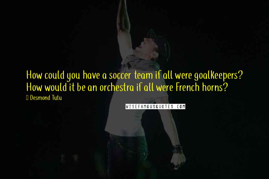 Desmond Tutu Quotes: How could you have a soccer team if all were goalkeepers? How would it be an orchestra if all were French horns?