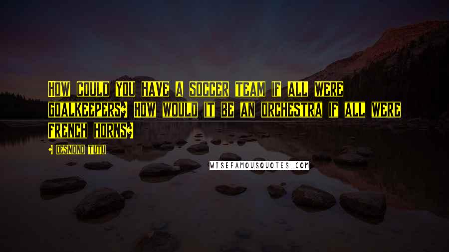 Desmond Tutu Quotes: How could you have a soccer team if all were goalkeepers? How would it be an orchestra if all were French horns?