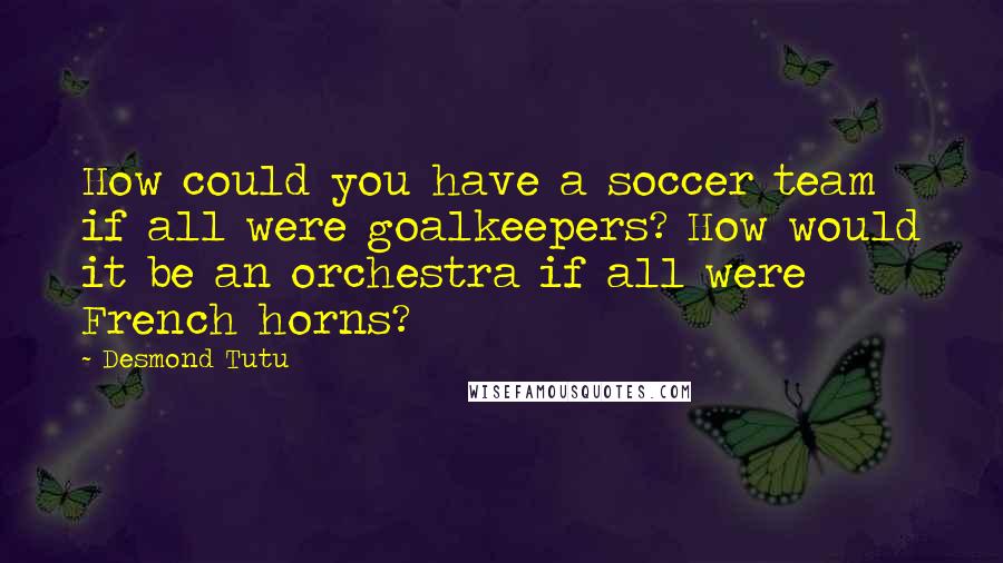 Desmond Tutu Quotes: How could you have a soccer team if all were goalkeepers? How would it be an orchestra if all were French horns?