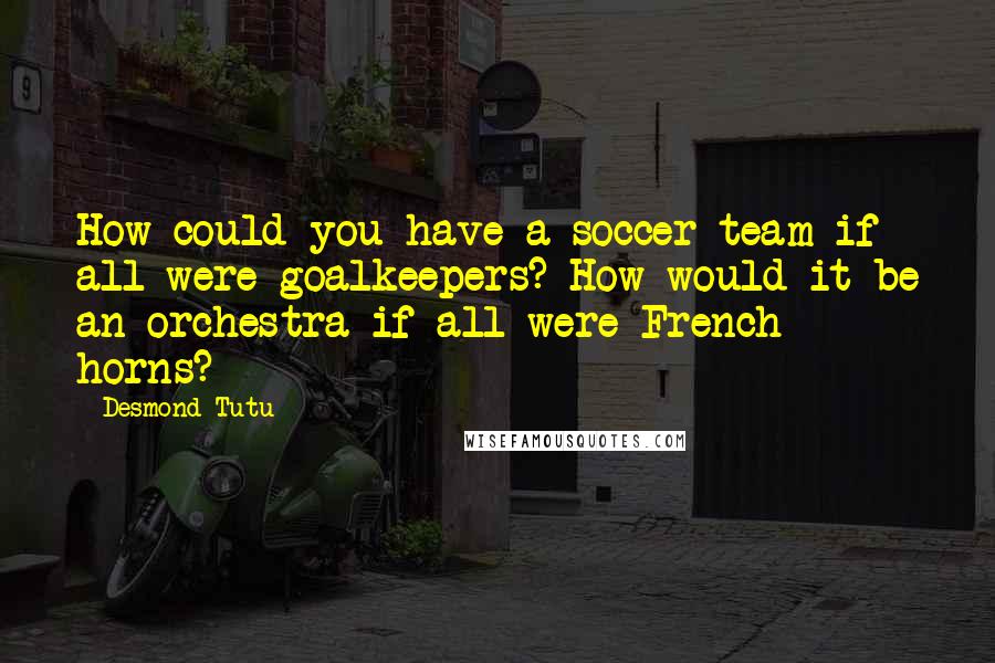 Desmond Tutu Quotes: How could you have a soccer team if all were goalkeepers? How would it be an orchestra if all were French horns?