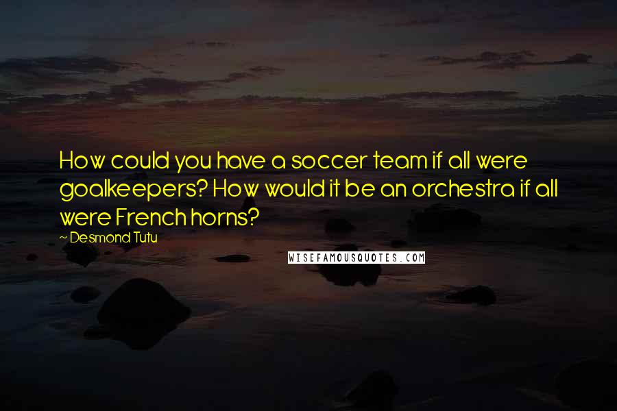 Desmond Tutu Quotes: How could you have a soccer team if all were goalkeepers? How would it be an orchestra if all were French horns?