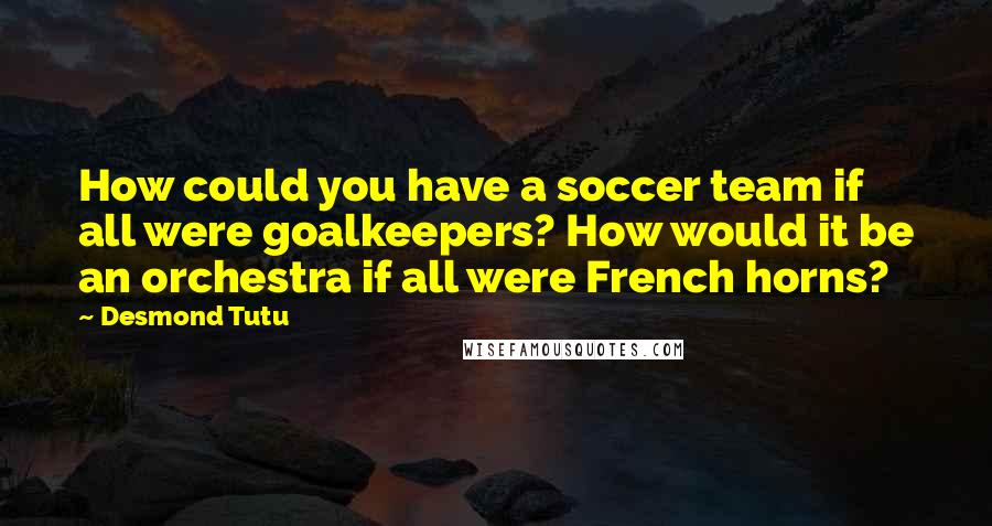 Desmond Tutu Quotes: How could you have a soccer team if all were goalkeepers? How would it be an orchestra if all were French horns?