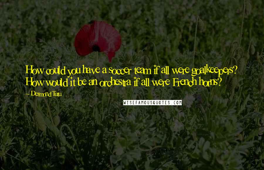 Desmond Tutu Quotes: How could you have a soccer team if all were goalkeepers? How would it be an orchestra if all were French horns?