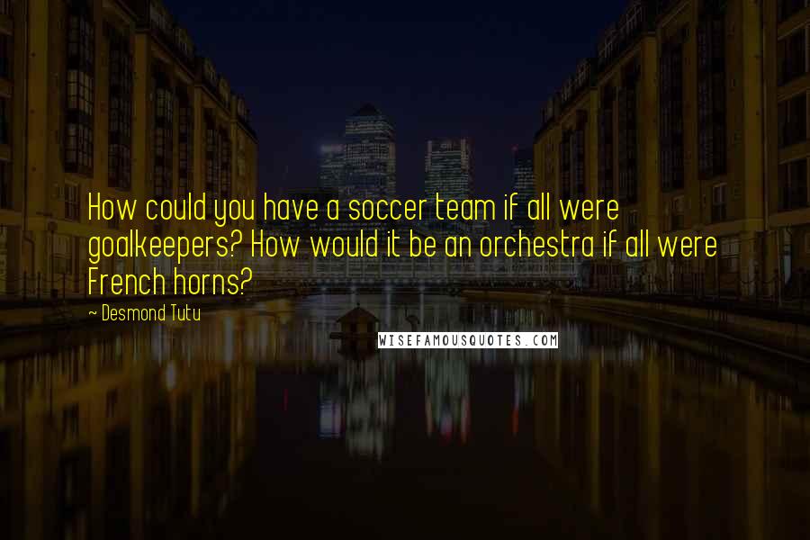 Desmond Tutu Quotes: How could you have a soccer team if all were goalkeepers? How would it be an orchestra if all were French horns?