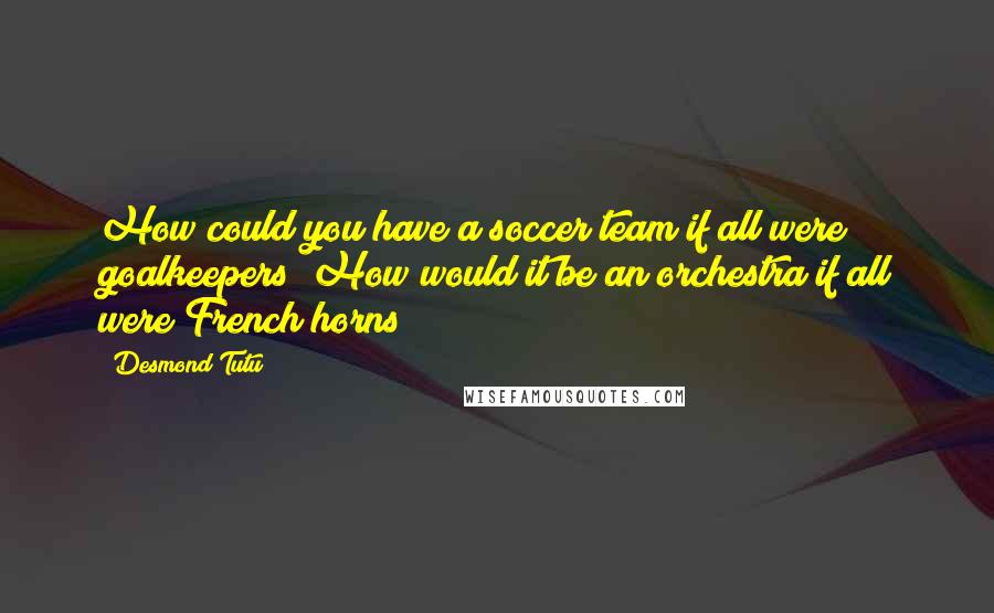 Desmond Tutu Quotes: How could you have a soccer team if all were goalkeepers? How would it be an orchestra if all were French horns?