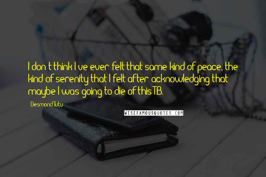 Desmond Tutu Quotes: I don't think I've ever felt that same kind of peace, the kind of serenity that I felt after acknowledging that maybe I was going to die of this TB.