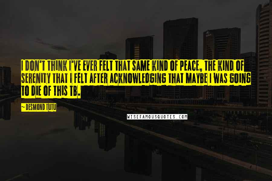 Desmond Tutu Quotes: I don't think I've ever felt that same kind of peace, the kind of serenity that I felt after acknowledging that maybe I was going to die of this TB.