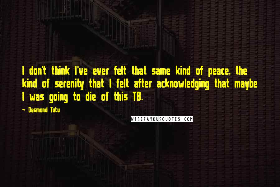 Desmond Tutu Quotes: I don't think I've ever felt that same kind of peace, the kind of serenity that I felt after acknowledging that maybe I was going to die of this TB.