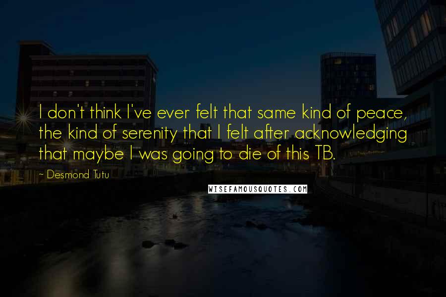 Desmond Tutu Quotes: I don't think I've ever felt that same kind of peace, the kind of serenity that I felt after acknowledging that maybe I was going to die of this TB.