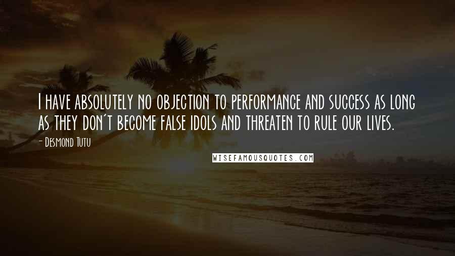 Desmond Tutu Quotes: I have absolutely no objection to performance and success as long as they don't become false idols and threaten to rule our lives.