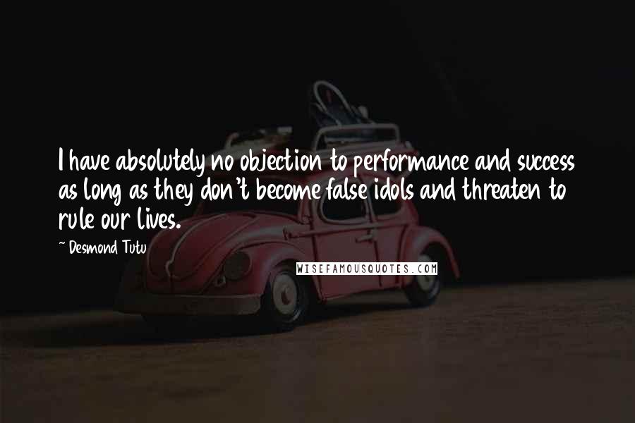 Desmond Tutu Quotes: I have absolutely no objection to performance and success as long as they don't become false idols and threaten to rule our lives.