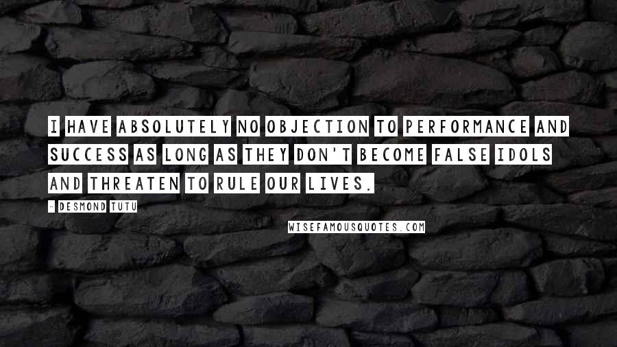 Desmond Tutu Quotes: I have absolutely no objection to performance and success as long as they don't become false idols and threaten to rule our lives.