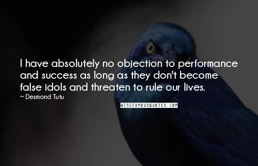 Desmond Tutu Quotes: I have absolutely no objection to performance and success as long as they don't become false idols and threaten to rule our lives.