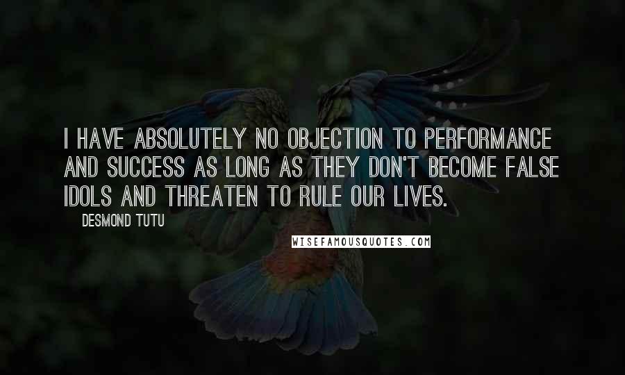 Desmond Tutu Quotes: I have absolutely no objection to performance and success as long as they don't become false idols and threaten to rule our lives.