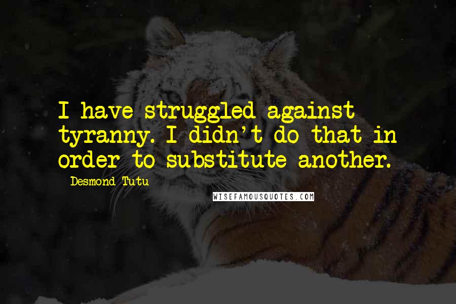 Desmond Tutu Quotes: I have struggled against tyranny. I didn't do that in order to substitute another.
