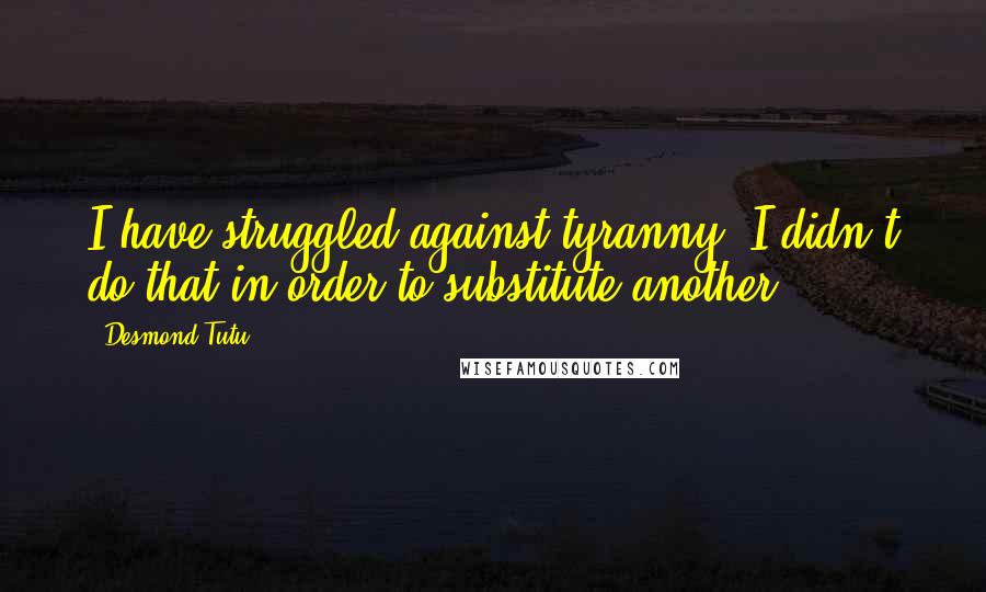 Desmond Tutu Quotes: I have struggled against tyranny. I didn't do that in order to substitute another.