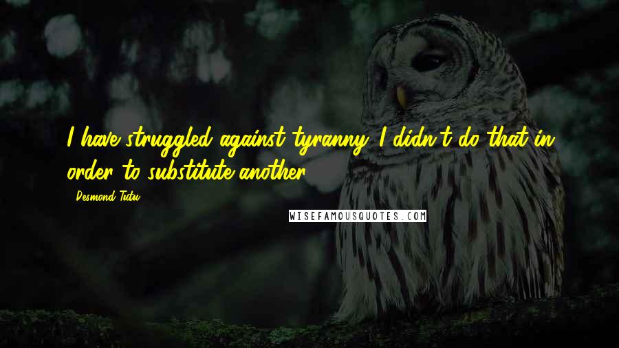 Desmond Tutu Quotes: I have struggled against tyranny. I didn't do that in order to substitute another.