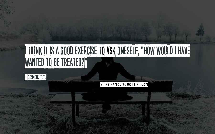 Desmond Tutu Quotes: I think it is a good exercise to ask oneself, "How would I have wanted to be treated?"