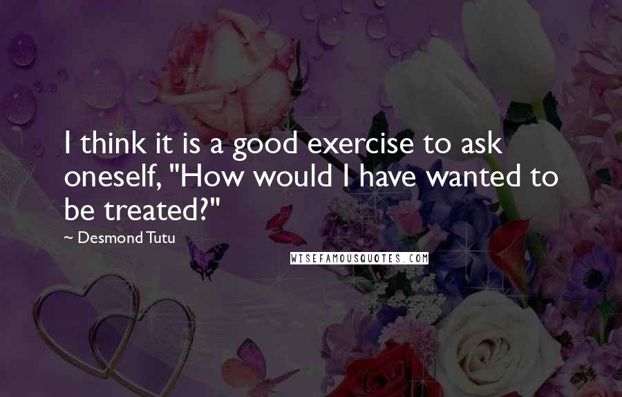 Desmond Tutu Quotes: I think it is a good exercise to ask oneself, "How would I have wanted to be treated?"