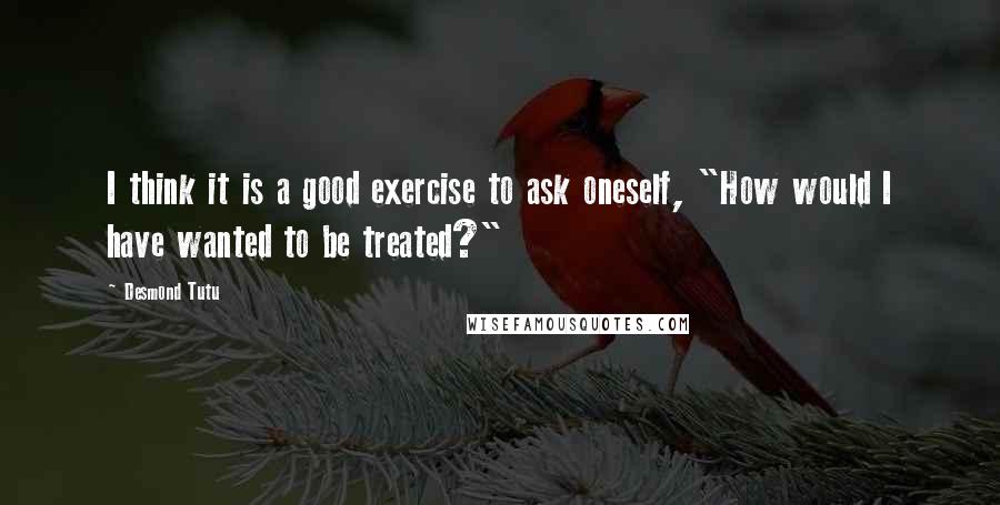 Desmond Tutu Quotes: I think it is a good exercise to ask oneself, "How would I have wanted to be treated?"