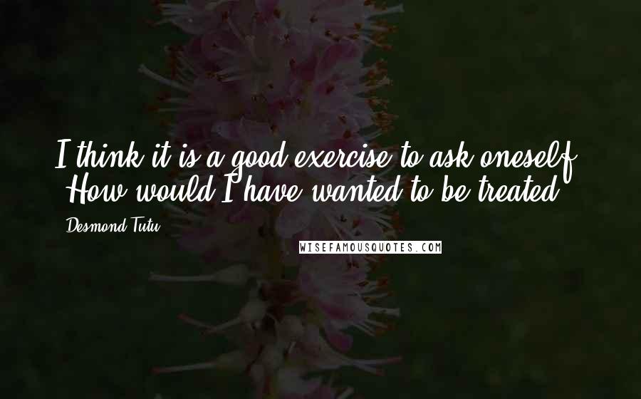 Desmond Tutu Quotes: I think it is a good exercise to ask oneself, "How would I have wanted to be treated?"