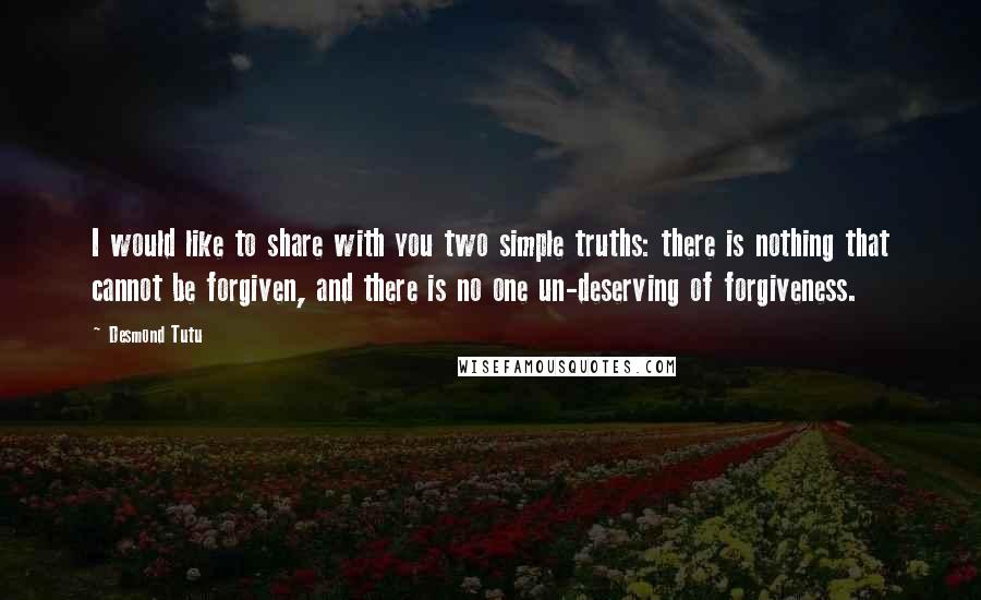 Desmond Tutu Quotes: I would like to share with you two simple truths: there is nothing that cannot be forgiven, and there is no one un-deserving of forgiveness.