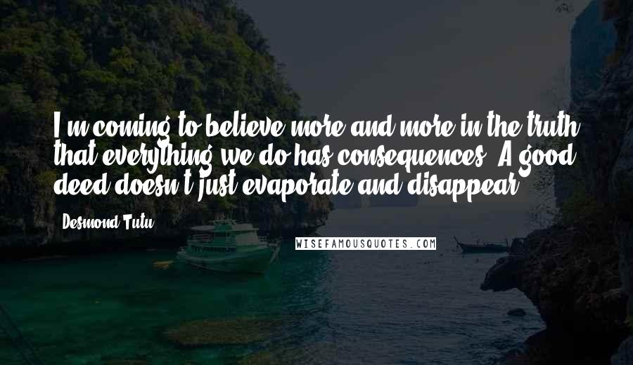 Desmond Tutu Quotes: I'm coming to believe more and more in the truth that everything we do has consequences. A good deed doesn't just evaporate and disappear.