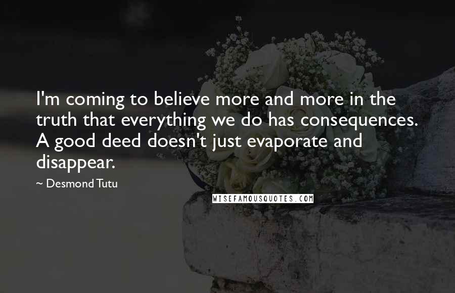 Desmond Tutu Quotes: I'm coming to believe more and more in the truth that everything we do has consequences. A good deed doesn't just evaporate and disappear.