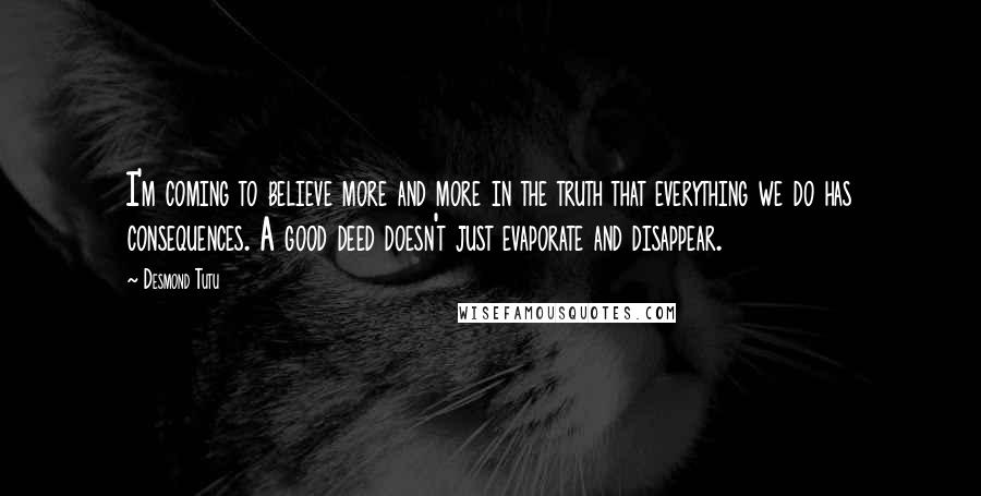 Desmond Tutu Quotes: I'm coming to believe more and more in the truth that everything we do has consequences. A good deed doesn't just evaporate and disappear.