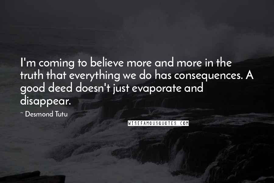 Desmond Tutu Quotes: I'm coming to believe more and more in the truth that everything we do has consequences. A good deed doesn't just evaporate and disappear.