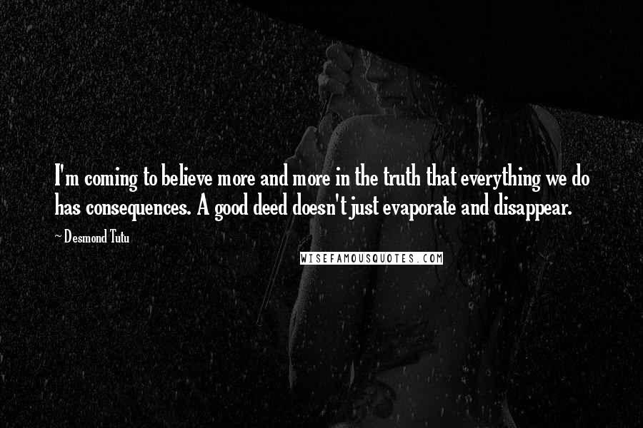 Desmond Tutu Quotes: I'm coming to believe more and more in the truth that everything we do has consequences. A good deed doesn't just evaporate and disappear.