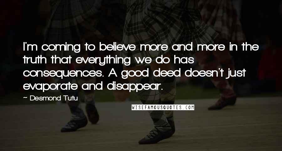 Desmond Tutu Quotes: I'm coming to believe more and more in the truth that everything we do has consequences. A good deed doesn't just evaporate and disappear.