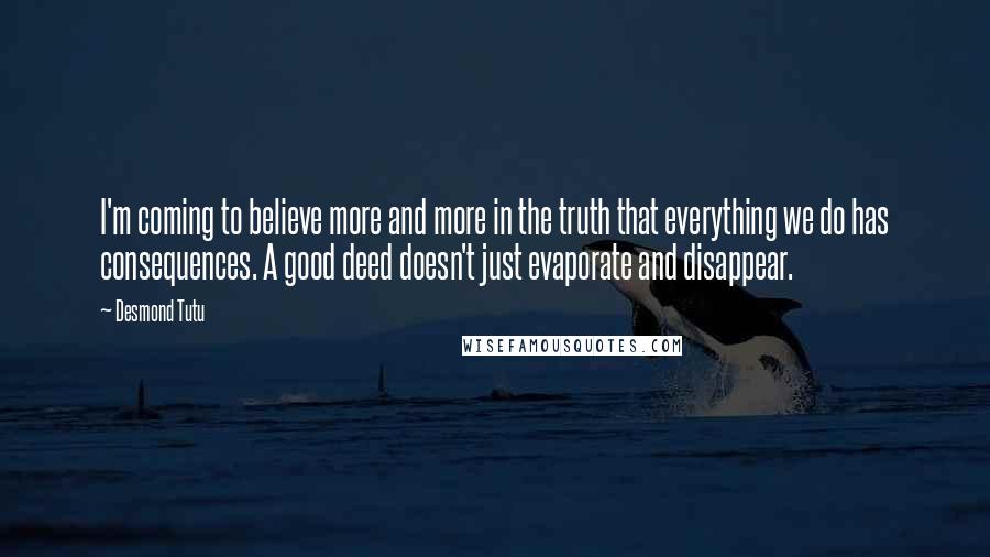 Desmond Tutu Quotes: I'm coming to believe more and more in the truth that everything we do has consequences. A good deed doesn't just evaporate and disappear.