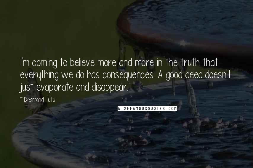 Desmond Tutu Quotes: I'm coming to believe more and more in the truth that everything we do has consequences. A good deed doesn't just evaporate and disappear.