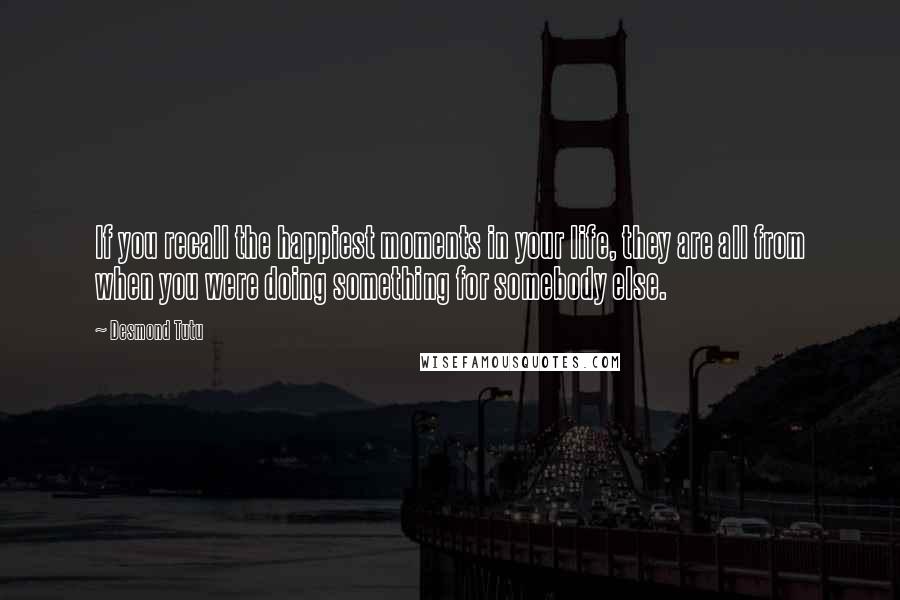Desmond Tutu Quotes: If you recall the happiest moments in your life, they are all from when you were doing something for somebody else.